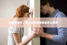 深圳市侦探:老公出轨婚姻破裂怎么挽回 深圳市侦探:老公出轨婚姻破裂怎么挽回