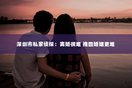 深圳市私家侦探：离婚很难 挽回婚姻更难