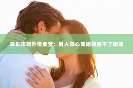 深圳市婚外情调查：男人铁心离婚挽回不了婚姻