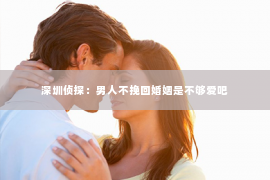 深圳侦探:男人不挽回婚姻是不够爱吧 深圳侦探:男人不挽回婚姻是不够爱吧