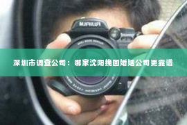 深圳市调查公司：哪家沈阳挽回婚姻公司更靠谱