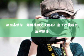 深圳市侦探:如何挽回丈夫的心:妻子出轨后的应对策略 深圳市侦探:如何挽回丈夫的心:妻子出轨后的应对策略