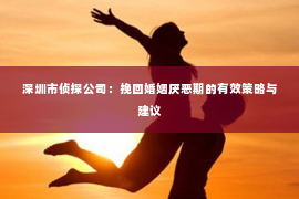 深圳市侦探公司：挽回婚姻厌恶期的有效策略与建议