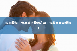 深圳侦探:分手后的挽回之路:是放手还是坚持? 深圳侦探:分手后的挽回之路:是放手还是坚持?