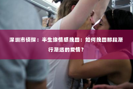 深圳市侦探:半生缘情感挽回:如何挽回那段渐行渐远的爱情? 深圳市侦探:半生缘情感挽回:如何挽回那段渐行渐远的爱情?