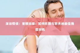 深圳情侦:重燃旧爱:如何把握与前夫的最佳挽回时机 深圳情侦:重燃旧爱:如何把握与前夫的最佳挽回时机
