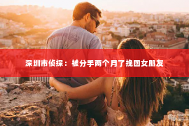 深圳市侦探:被分手两个月了挽回女朋友 深圳市侦探:被分手两个月了挽回女朋友