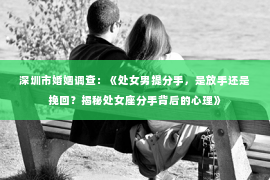 深圳市婚姻调查：《处女男提分手，是放手还是挽回？揭秘处女座分手背后的心理》