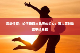 深圳情侦:如何挽回出轨老公的心:五大策略助你重拾幸福 深圳情侦:如何挽回出轨老公的心:五大策略助你重拾幸福