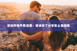 深圳市婚外情调查:被误会了分手怎么挽回他 深圳市婚外情调查:被误会了分手怎么挽回他