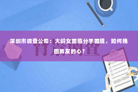 深圳市调查公司：大龄女面临分手困境，如何挽回男友的心？