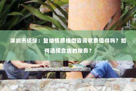 深圳市侦探：复婚情感挽回咨询收费值得吗？如何选择合适的服务？