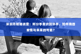 深圳市婚姻调查：刚分手意识到怀孕，如何挽回爱情与未来的可能？