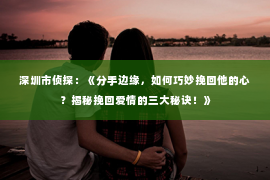 深圳市侦探:《分手边缘,如何巧妙挽回他的心?揭秘挽回爱情的三大秘诀!》 深圳市侦探:《分手边缘,如何巧妙挽回他的心?揭秘挽回爱情的三大秘诀!》