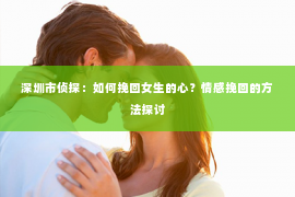 深圳市侦探:如何挽回女生的心?情感挽回的方法探讨 深圳市侦探:如何挽回女生的心?情感挽回的方法探讨