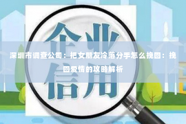 深圳市调查公司:把女朋友冷落分手怎么挽回:挽回爱情的攻略解析 深圳市调查公司:把女朋友冷落分手怎么挽回:挽回爱情的攻略解析