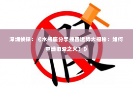 深圳侦探:《水瓶座分手挽回运势大揭秘:如何重燃旧爱之火?》 深圳侦探:《水瓶座分手挽回运势大揭秘:如何重燃旧爱之火?》