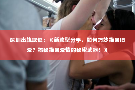 深圳出轨取证:《新欢型分手,如何巧妙挽回旧爱?揭秘挽回爱情的秘密武器!》 深圳出轨取证:《新欢型分手,如何巧妙挽回旧爱?揭秘挽回爱情的秘密武器!》