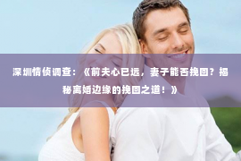 深圳情侦调查：《前夫心已远，妻子能否挽回？揭秘离婚边缘的挽回之道！》