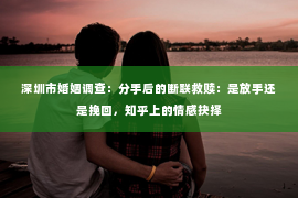深圳市婚姻调查：分手后的断联救赎：是放手还是挽回，知乎上的情感抉择