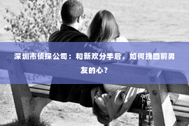 深圳市侦探公司:和新欢分手后,如何挽回前男友的心? 深圳市侦探公司:和新欢分手后,如何挽回前男友的心?