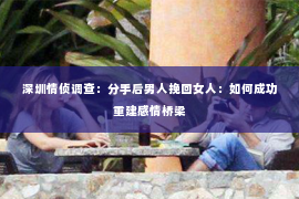深圳情侦调查:分手后男人挽回女人:如何成功重建感情桥梁 深圳情侦调查:分手后男人挽回女人:如何成功重建感情桥梁