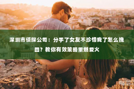 深圳市侦探公司:分手了女友不珍惜我了怎么挽回?教你有效策略重燃爱火 深圳市侦探公司:分手了女友不珍惜我了怎么挽回?教你有效策略重燃爱火