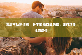 深圳市私家侦探:分手前挽回说的话:如何巧妙挽回爱情 深圳市私家侦探:分手前挽回说的话:如何巧妙挽回爱情