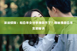 深圳侦探:和白羊女分手挽回不了?揭秘挽回白羊女的秘诀 深圳侦探:和白羊女分手挽回不了?揭秘挽回白羊女的秘诀