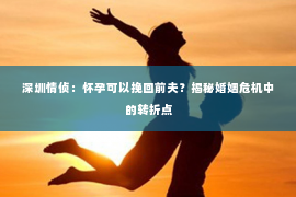深圳情侦:怀孕可以挽回前夫?揭秘婚姻危机中的转折点 深圳情侦:怀孕可以挽回前夫?揭秘婚姻危机中的转折点