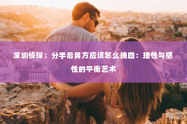 深圳侦探:分手后男方应该怎么挽回:理性与感性的平衡艺术 深圳侦探:分手后男方应该怎么挽回:理性与感性的平衡艺术