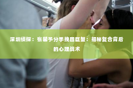深圳侦探：张馨予分手挽回巨蟹：揭秘复合背后的心理战术