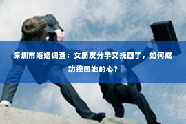 深圳市婚姻调查:女朋友分手又挽回了,如何成功挽回她的心? 深圳市婚姻调查:女朋友分手又挽回了,如何成功挽回她的心?