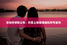 深圳市侦探公司：抖音上婚姻挽回机构可靠吗