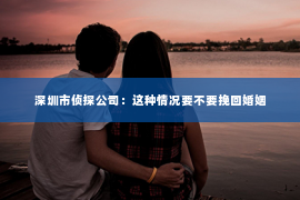 深圳市侦探公司：这种情况要不要挽回婚姻