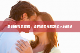 深圳市私家侦探:如何挽回被欺凌的人的婚姻 深圳市私家侦探:如何挽回被欺凌的人的婚姻