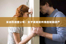 深圳市调查公司：女子离婚如何挽回婚姻遗产