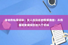 深圳市私家侦探：女人出轨后的情感挽回：从伤痛到重建信任的几个阶段