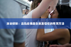 深圳侦探:出轨后挽回女朋友信任的有效方法 深圳侦探:出轨后挽回女朋友信任的有效方法