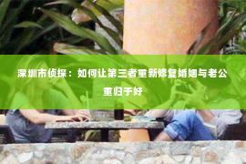 深圳市侦探：如何让第三者重新修复婚姻与老公重归于好