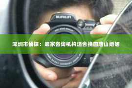 深圳市侦探：哪家咨询机构适合挽回唐山婚姻