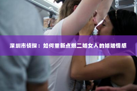 深圳市侦探：如何重新点燃二婚女人的婚姻情感