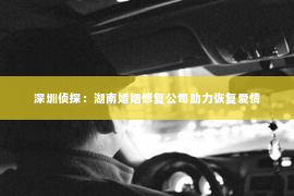 深圳侦探：湖南婚姻修复公司助力恢复爱情