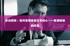 深圳侦探:如何重新赢回丈夫的心——重建婚姻的机会 深圳侦探:如何重新赢回丈夫的心——重建婚姻的机会