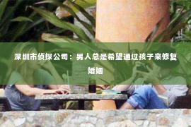 深圳市侦探公司:男人总是希望通过孩子来修复婚姻 深圳市侦探公司:男人总是希望通过孩子来修复婚姻