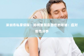 深圳市私家侦探:如何重新赢回他的婚姻:应对假性分手 深圳市私家侦探:如何重新赢回他的婚姻:应对假性分手