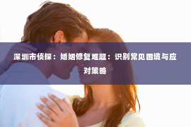 深圳市侦探：婚姻修复难题：识别常见困境与应对策略