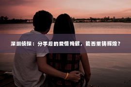 深圳侦探:分手后的爱情残骸,能否重铸辉煌? 深圳侦探:分手后的爱情残骸,能否重铸辉煌?