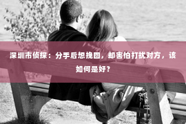 深圳市侦探:分手后想挽回,却害怕打扰对方,该如何是好? 深圳市侦探:分手后想挽回,却害怕打扰对方,该如何是好?