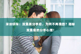 深圳侦探：双鱼男分手后，为何不再挽回？揭秘双鱼座的分手心理！